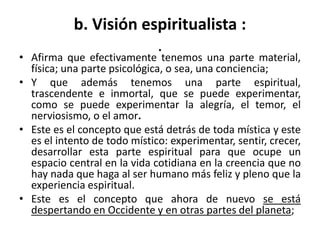 b. Visión espiritualista : 
. 
• Afirma que efectivamente tenemos una parte material, 
física; una parte psicológica, o sea, una conciencia; 
• Y que además tenemos una parte espiritual, 
trascendente e inmortal, que se puede experimentar, 
como se puede experimentar la alegría, el temor, el 
nerviosismo, o el amor. 
• Este es el concepto que está detrás de toda mística y este 
es el intento de todo místico: experimentar, sentir, crecer, 
desarrollar esta parte espiritual para que ocupe un 
espacio central en la vida cotidiana en la creencia que no 
hay nada que haga al ser humano más feliz y pleno que la 
experiencia espiritual. 
• Este es el concepto que ahora de nuevo se está 
despertando en Occidente y en otras partes del planeta; 
 