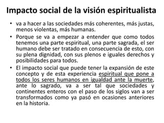 Impacto social de la visión espiritualista 
• va a hacer a las sociedades más coherentes, más justas, 
menos violentas, más humanas. 
• Porque se va a empezar a entender que como todos 
tenemos una parte espiritual, una parte sagrada, el ser 
humano debe ser tratado en consecuencia de esto, con 
su plena dignidad, con sus plenos e iguales derechos y 
posibilidades para todos. 
• El impacto social que puede tener la expansión de este 
concepto y de esta experiencia espiritual que pone a 
todos los seres humanos en igualdad ante la muerte, 
ante lo sagrado, va a ser tal que sociedades y 
continentes enteros con el paso de los siglos van a ser 
transformados como ya pasó en ocasiones anteriores 
en la historia. 
 