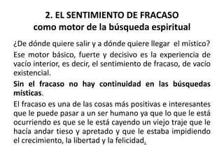 2. EL SENTIMIENTO DE FRACASO 
como motor de la búsqueda espiritual 
¿De dónde quiere salir y a dónde quiere llegar el místico? 
Ese motor básico, fuerte y decisivo es la experiencia de 
vacío interior, es decir, el sentimiento de fracaso, de vacío 
existencial. 
Sin el fracaso no hay continuidad en las búsquedas 
místicas. 
El fracaso es una de las cosas más positivas e interesantes 
que le puede pasar a un ser humano ya que lo que le está 
ocurriendo es que se le está cayendo un viejo traje que le 
hacía andar tieso y apretado y que le estaba impidiendo 
el crecimiento, la libertad y la felicidad. 
 