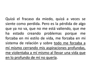 Quizá el fracaso da miedo, quizá a veces se 
siente como perdida. Pero es la pérdida de algo 
que ya no va, que no me está valiendo, que me 
ha estado creando problemas porque me 
forzaba en mi estilo de vida, me forzaba en mi 
sistema de relación y sobre todo me forzaba a 
mí mismo cerrando mis aspiraciones profundas, 
me violentaba a mí mismo al llevar una vida que 
en lo profundo de mí no quería. 
 