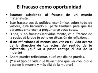 El fracaso como oportunidad 
• Estamos asistiendo al fracaso de un mundo 
materialista. 
• Este fracaso social, político, económico, sobre todo de 
valores, está haciendo su parte también para que las 
personas empiecen a preguntarse otras cosas. 
• O sea, si no fracasas individualmente, es el fracaso de 
la sociedad la que te pone en situación de reflexionar. 
• si no reflexionas al menos una vez en tu vida acerca 
de la dirección de tus actos, del sentido de tu 
existencia, ¿qué va a pasar contigo el día de la 
muerte? 
• Ahora puedes reflexionar, quizá ese día no puedas. 
• ¿Y si el tipo de vida que llevas tiene que ver con lo que 
pase en la muerte y más allá de la muerte? 
 
