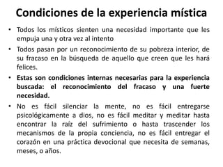 Condiciones de la experiencia mística 
• Todos los místicos sienten una necesidad importante que les 
empuja una y otra vez al intento 
• Todos pasan por un reconocimiento de su pobreza interior, de 
su fracaso en la búsqueda de aquello que creen que les hará 
felices. 
• Estas son condiciones internas necesarias para la experiencia 
buscada: el reconocimiento del fracaso y una fuerte 
necesidad. 
• No es fácil silenciar la mente, no es fácil entregarse 
psicológicamente a dios, no es fácil meditar y meditar hasta 
encontrar la raíz del sufrimiento o hasta trascender los 
mecanismos de la propia conciencia, no es fácil entregar el 
corazón en una práctica devocional que necesita de semanas, 
meses, o años. 
 