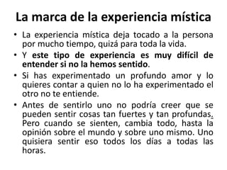La marca de la experiencia mística 
• La experiencia mística deja tocado a la persona 
por mucho tiempo, quizá para toda la vida. 
• Y este tipo de experiencia es muy difícil de 
entender si no la hemos sentido. 
• Si has experimentado un profundo amor y lo 
quieres contar a quien no lo ha experimentado el 
otro no te entiende. 
• Antes de sentirlo uno no podría creer que se 
pueden sentir cosas tan fuertes y tan profundas. 
Pero cuando se sienten, cambia todo, hasta la 
opinión sobre el mundo y sobre uno mismo. Uno 
quisiera sentir eso todos los días a todas las 
horas. 
 