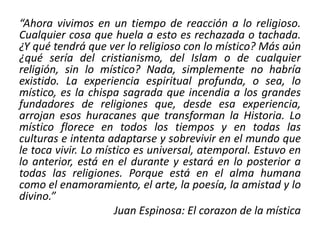 “Ahora vivimos en un tiempo de reacción a lo religioso. 
Cualquier cosa que huela a esto es rechazada o tachada. 
¿Y qué tendrá que ver lo religioso con lo místico? Más aún 
¿qué sería del cristianismo, del Islam o de cualquier 
religión, sin lo místico? Nada, simplemente no habría 
existido. La experiencia espiritual profunda, o sea, lo 
místico, es la chispa sagrada que incendia a los grandes 
fundadores de religiones que, desde esa experiencia, 
arrojan esos huracanes que transforman la Historia. Lo 
místico florece en todos los tiempos y en todas las 
culturas e intenta adaptarse y sobrevivir en el mundo que 
le toca vivir. Lo místico es universal, atemporal. Estuvo en 
lo anterior, está en el durante y estará en lo posterior a 
todas las religiones. Porque está en el alma humana 
como el enamoramiento, el arte, la poesía, la amistad y lo 
divino.” 
Juan Espinosa: El corazon de la mística 
 