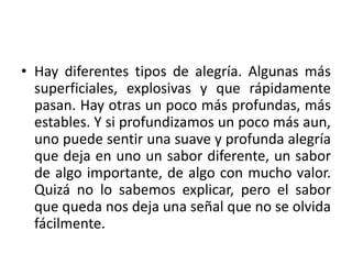 • Hay diferentes tipos de alegría. Algunas más 
superficiales, explosivas y que rápidamente 
pasan. Hay otras un poco más profundas, más 
estables. Y si profundizamos un poco más aun, 
uno puede sentir una suave y profunda alegría 
que deja en uno un sabor diferente, un sabor 
de algo importante, de algo con mucho valor. 
Quizá no lo sabemos explicar, pero el sabor 
que queda nos deja una señal que no se olvida 
fácilmente. 
 