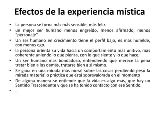 Efectos de la experiencia mística 
• La persona se torna más más sensible, más feliz. 
• un mejor ser humano menos engreído, menos afirmado, menos 
“personaje”. 
• Un ser humano en crecimiento tiene el perfil bajo, es mas humilde, 
con menos ego. 
• la persona orienta su vida hacia un comportamiento mas unitivo, mas 
coherente uniendo lo que piensa, con lo que siente y lo que hace; 
• Un ser humano mas bondadoso, entendiendo que merece la pena 
tratar bien a los demás, tratarse bien a si mismo. 
• Se gana en una mirada más moral sobre las cosas perdiendo peso la 
mirada material o práctica que está sobrevalorada en el momento 
• De alguna manera se entiende que la vida es algo más, que hay un 
Sentido Trascendente y que se ha tenido contacto con ese Sentido. 
• . 
 