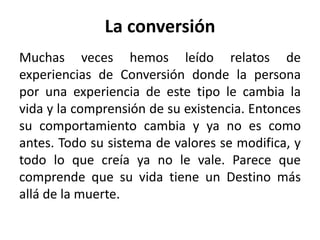 La conversión 
Muchas veces hemos leído relatos de 
experiencias de Conversión donde la persona 
por una experiencia de este tipo le cambia la 
vida y la comprensión de su existencia. Entonces 
su comportamiento cambia y ya no es como 
antes. Todo su sistema de valores se modifica, y 
todo lo que creía ya no le vale. Parece que 
comprende que su vida tiene un Destino más 
allá de la muerte. 
 