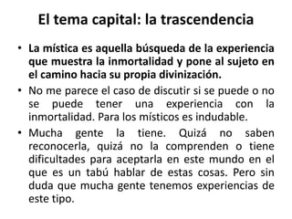 El tema capital: la trascendencia 
• La mística es aquella búsqueda de la experiencia 
que muestra la inmortalidad y pone al sujeto en 
el camino hacia su propia divinización. 
• No me parece el caso de discutir si se puede o no 
se puede tener una experiencia con la 
inmortalidad. Para los místicos es indudable. 
• Mucha gente la tiene. Quizá no saben 
reconocerla, quizá no la comprenden o tiene 
dificultades para aceptarla en este mundo en el 
que es un tabú hablar de estas cosas. Pero sin 
duda que mucha gente tenemos experiencias de 
este tipo. 
 
