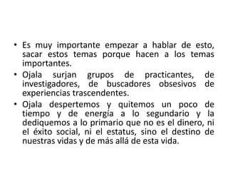 • Es muy importante empezar a hablar de esto, 
sacar estos temas porque hacen a los temas 
importantes. 
• Ojala surjan grupos de practicantes, de 
investigadores, de buscadores obsesivos de 
experiencias trascendentes. 
• Ojala despertemos y quitemos un poco de 
tiempo y de energía a lo segundario y la 
dediquemos a lo primario que no es el dinero, ni 
el éxito social, ni el estatus, sino el destino de 
nuestras vidas y de más allá de esta vida. 
 