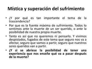 Mística y superación del sufrimiento 
• ¿Y por qué es tan importante el tema de la 
trascendencia? 
• Por que es la fuente máxima de sufrimiento. Todos lo 
sentimos ante la muerte de un ser querido, o ante la 
posibilidad de nuestra propia muerte. 
• Tanto es así que no queremos ni pensarlo. Y vivimos 
despistados, fugados de este tema que seguro nos va a 
afectar, seguro que vamos a partir, seguro que nuestros 
seres queridos van a partir. 
• ¿Y si se abriese la posibilidad de tener una 
experiencia que nos enseñe qué va a pasar después 
de la muerte? 
 