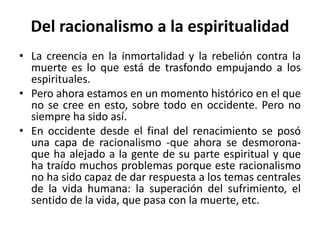 Del racionalismo a la espiritualidad 
• La creencia en la inmortalidad y la rebelión contra la 
muerte es lo que está de trasfondo empujando a los 
espirituales. 
• Pero ahora estamos en un momento histórico en el que 
no se cree en esto, sobre todo en occidente. Pero no 
siempre ha sido así. 
• En occidente desde el final del renacimiento se posó 
una capa de racionalismo -que ahora se desmorona-que 
ha alejado a la gente de su parte espiritual y que 
ha traído muchos problemas porque este racionalismo 
no ha sido capaz de dar respuesta a los temas centrales 
de la vida humana: la superación del sufrimiento, el 
sentido de la vida, que pasa con la muerte, etc. 
 