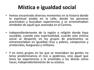 Mística e igualdad social 
• hemos encontrado diversos momentos en la historia donde 
lo espiritual estaba en la calle, donde las personas 
practicaban y buscaban experiencias y se arremolinaban 
alrededor de aquél que avanzaba en el Camino. 
• Independientemente de la región o religión donde haya 
sucedido, cuando esta espiritualidad, cuando esta mística 
social se despertó, en los grupos de practicantes se 
entremezclaban en igualdad ricos y pobres, campesinos y 
aristócratas, burgueses y militares. 
• Y en estos grupos en los que se mezclaban las gentes no 
tenía predominancia el rico o poderoso, sino aquel que 
tenía las experiencias y le enseñaba a los demás cómo 
hacer, independientemente de su estatus. 
 