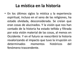 La mística en la historia 
• En los últimos siglos la mística y la experiencia 
espiritual, incluso en el seno de las religiones, ha 
estado olvidada, desconsiderada. Se creían que 
eran cosas de alucinados. Y la visión que nos han 
contado de la historia ha estado teñida y filtrada 
por esta visión material de las cosas, al menos en 
Occidente. Y en el futuro se reescribirá la historia 
revalorizando el impacto que tuvo la irrupción en 
determinados momentos históricos del 
fenómeno trascendente. 
 