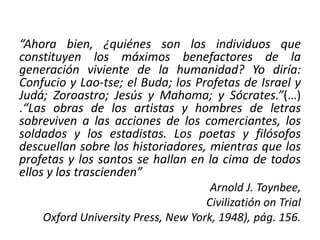 “Ahora bien, ¿quiénes son los individuos que 
constituyen los máximos benefactores de la 
generación viviente de la humanidad? Yo diría: 
Confucio y Lao-tse; el Buda; los Profetas de Israel y 
Judá; Zoroastro; Jesús y Mahoma; y Sócrates.”(…) 
.“Las obras de los artistas y hombres de letras 
sobreviven a las acciones de los comerciantes, los 
soldados y los estadistas. Los poetas y filósofos 
descuellan sobre los historiadores, mientras que los 
profetas y los santos se hallan en la cima de todos 
ellos y los trascienden” 
Arnold J. Toynbee, 
Civilizatión on Trial 
Oxford University Press, New York, 1948), pág. 156. 
 