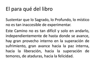 El para qué del libro 
Sustentar que lo Sagrado, lo Profundo, lo místico 
no es tan inaccesible de experimentar. 
Este Camino no es tan difícil y solo en andarlo, 
independientemente de hasta donde se avance, 
hay gran provecho interno en la superación de 
sufrimiento, gran avance hacia la paz interna, 
hacia la liberación, hacia la superación de 
temores, de ataduras, hacia la felicidad. 
 