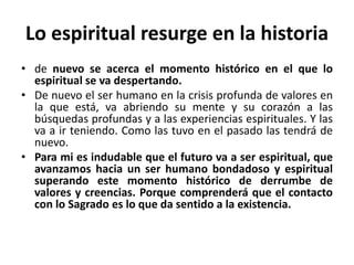 Lo espiritual resurge en la historia 
• de nuevo se acerca el momento histórico en el que lo 
espiritual se va despertando. 
• De nuevo el ser humano en la crisis profunda de valores en 
la que está, va abriendo su mente y su corazón a las 
búsquedas profundas y a las experiencias espirituales. Y las 
va a ir teniendo. Como las tuvo en el pasado las tendrá de 
nuevo. 
• Para mi es indudable que el futuro va a ser espiritual, que 
avanzamos hacia un ser humano bondadoso y espiritual 
superando este momento histórico de derrumbe de 
valores y creencias. Porque comprenderá que el contacto 
con lo Sagrado es lo que da sentido a la existencia. 
 