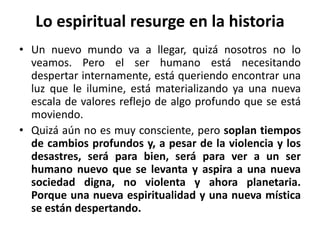 Lo espiritual resurge en la historia 
• Un nuevo mundo va a llegar, quizá nosotros no lo 
veamos. Pero el ser humano está necesitando 
despertar internamente, está queriendo encontrar una 
luz que le ilumine, está materializando ya una nueva 
escala de valores reflejo de algo profundo que se está 
moviendo. 
• Quizá aún no es muy consciente, pero soplan tiempos 
de cambios profundos y, a pesar de la violencia y los 
desastres, será para bien, será para ver a un ser 
humano nuevo que se levanta y aspira a una nueva 
sociedad digna, no violenta y ahora planetaria. 
Porque una nueva espiritualidad y una nueva mística 
se están despertando. 
 