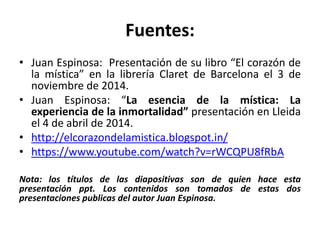 Fuentes: 
• Juan Espinosa: Presentación de su libro “El corazón de 
la mística” en la librería Claret de Barcelona el 3 de 
noviembre de 2014. 
• Juan Espinosa: “La esencia de la mística: La 
experiencia de la inmortalidad” presentación en Lleida 
el 4 de abril de 2014. 
• http://elcorazondelamistica.blogspot.in/ 
• https://www.youtube.com/watch?v=rWCQPU8fRbA 
Nota: los títulos de las diapositivas son de quien hace esta 
presentación ppt. Los contenidos son tomados de estas dos 
presentaciones publicas del autor Juan Espinosa. 
