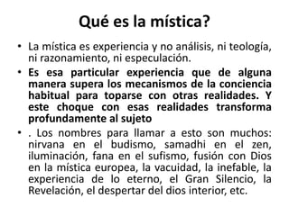 Qué es la mística? 
• La mística es experiencia y no análisis, ni teología, 
ni razonamiento, ni especulación. 
• Es esa particular experiencia que de alguna 
manera supera los mecanismos de la conciencia 
habitual para toparse con otras realidades. Y 
este choque con esas realidades transforma 
profundamente al sujeto 
• . Los nombres para llamar a esto son muchos: 
nirvana en el budismo, samadhi en el zen, 
iluminación, fana en el sufismo, fusión con Dios 
en la mística europea, la vacuidad, la inefable, la 
experiencia de lo eterno, el Gran Silencio, la 
Revelación, el despertar del dios interior, etc. 
 