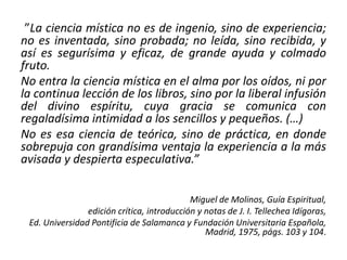 ”La ciencia mística no es de ingenio, sino de experiencia; 
no es inventada, sino probada; no leída, sino recibida, y 
así es segurísima y eficaz, de grande ayuda y colmado 
fruto. 
No entra la ciencia mística en el alma por los oídos, ni por 
la continua lección de los libros, sino por la liberal infusión 
del divino espíritu, cuya gracia se comunica con 
regaladísima intimidad a los sencillos y pequeños. (…) 
No es esa ciencia de teórica, sino de práctica, en donde 
sobrepuja con grandísima ventaja la experiencia a la más 
avisada y despierta especulativa.” 
Miguel de Molinos, Guía Espiritual, 
edición crítica, introducción y notas de J. I. Tellechea Idígoras, 
Ed. Universidad Pontificia de Salamanca y Fundación Universitaria Española, 
Madrid, 1975, págs. 103 y 104. 
 
