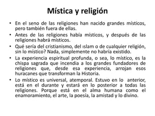 Mística y religión 
• En el seno de las religiones han nacido grandes místicos, 
pero también fuera de ellas. 
• Antes de las religiones había místicos, y después de las 
religiones habrá místicos. 
• Qué sería del cristianismo, del ıslam o de cualquier religión, 
sin lo místico? Nada, simplemente no habría existido. 
• La experiencia espiritual profunda, o sea, lo místico, es la 
chispa sagrada que incendia a los grandes fundadores de 
religiones que, desde esa experiencia, arrojan esos 
huracanes que transforman la Historia. 
• Lo místico es universal, atemporal. Estuvo en lo anterior, 
está en el durante y estará en lo posterior a todas las 
religiones. Porque está en el alma humana como el 
enamoramiento, el arte, la poesía, la amistad y lo divino. 
 