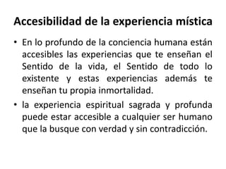 Accesibilidad de la experiencia mística 
• En lo profundo de la conciencia humana están 
accesibles las experiencias que te enseñan el 
Sentido de la vida, el Sentido de todo lo 
existente y estas experiencias además te 
enseñan tu propia inmortalidad. 
• la experiencia espiritual sagrada y profunda 
puede estar accesible a cualquier ser humano 
que la busque con verdad y sin contradicción. 
 