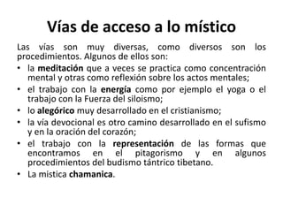 Vías de acceso a lo místico 
Las vías son muy diversas, como diversos son los 
procedimientos. Algunos de ellos son: 
• la meditación que a veces se practica como concentración 
mental y otras como reflexión sobre los actos mentales; 
• el trabajo con la energía como por ejemplo el yoga o el 
trabajo con la Fuerza del siloismo; 
• lo alegórico muy desarrollado en el cristianismo; 
• la vía devocional es otro camino desarrollado en el sufismo 
y en la oración del corazón; 
• el trabajo con la representación de las formas que 
encontramos en el pitagorismo y en algunos 
procedimientos del budismo tántrico tibetano. 
• La mistica chamanica. 
 