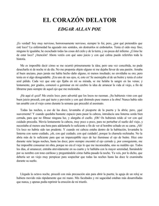 EL CORAZÓN DELATOR
EDGAR ALLAN POE
¡Es verdad! Soy muy nervioso, horrorosamente nervioso, siempre lo fui, pero, ¿por qué pretendéis que
esté loco? La enfermedad ha aguzado mis sentidos, sin destruirlos ni embotarlos. Tenía el oído muy fino;
ninguno le igualaba; he escuchado todas las cosas del cielo y de la tierra, y no pocas del infierno. ¿Cómo he
de estar loco? ¡Atención! Ahora veréis con qué sano juicio y con qué calma puedo referirles toda la
historia.
Me es imposible decir cómo se me ocurrió primeramente la idea; pero una vez concebida, no pude
desecharla ni de noche ni de día. No me proponía objeto alguno ni me dejaba llevar de una pasión. Amaba
al buen anciano, pues jamás me había hecho daño alguno, ni menos insultado; no envidiaba su oro; pero
tenía en sí algo desagradable. ¡Era uno de sus ojos, sí, esto es! Se asemejaba al de un buitre y tenía el color
azul pálido. Cada vez que este ojo fijaba en mí su mirada, se me helaba la sangre en las venas; y
lentamente, por grados, comenzó a germinar en mi cerebro la idea de arrancar la vida al viejo, a fin de
librarme para siempre de aquel ojo que me molestaba.
¡He aquí el quid! Me creéis loco; pero advertid que los locos no razonan. ¡Su hubierais visto con qué
buen juicio procedí, con qué tacto y previsión y con qué disimulo puse manos a la obra! Nunca había sido
tan amable con el viejo como durante la semana que precedió al asesinato.
Todas las noches, a eso de las doce, levantaba el picaporte de la puerta y la abría; pero, ¡qué
suavemente! Y cuando quedaba bastante espacio para pasar la cabeza, introducía una linterna sorda bien
cerrada, para que no filtrase ninguna luz, y alargaba el cuello. ¡Oh! Os hubierais reído al ver con qué
cuidado procedía. Movía lentamente la cabeza, muy poco a poco, para no perturbar el sueño del viejo, y
necesitaba al menos una hora para adelantarla lo suficiente a fin de ver al hombre echado en su cama. ¡Ah!
Un loco no habría sido tan prudente. Y cuando mi cabeza estaba dentro de la habitación, levantaba la
linterna con sumo cuidado, ¡oh, con qué cuidado, con qué cuidado!, porque la charnela rechinaba. No la
abría más de lo suficiente para que un imperceptible rayo de luz iluminase el ojo de buitre. Hice esto
durante siete largas noches, hasta las doce; pero siempre encontré el ojo cerrado y, por consiguiente, me
fue imposible consumar mi obra, porque no era el viejo lo que me incomodaba, sino su maldito ojo. Todos
los días, al amanecer, entraba atrevidamente en su cuarto y le hablaba con la mayor serenidad, llamándole
por su nombre con tono cariñoso y preguntándole cómo había pasado la noche. Ya veis, por lo dicho, que
debería ser un viejo muy perspicaz para sospechar que todas las noches hasta las doce le examinaba
durante su sueño.
Llegada la octava noche, procedí con más precaución aún para abrir la puerta; la aguja de un reloj se
hubiera movido más rápidamente que mi mano. Mis facultades y mi sagacidad estaban más desarrolladas
que nunca, y apenas podía reprimir la emoción de mi triunfo.
 