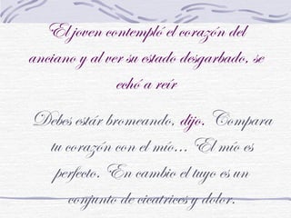 El joven contempló el corazón del
anciano y al ver su estado desgarbado, se
echó a reír
Debes estár bromeando, dijo. Compara
tu corazón con el mío... El mío es
perfecto. En cambio el tuyo es un
conjunto de cicatrices y dolor.
 