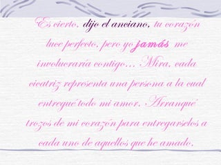 Es cierto, dijo el anciano, tu corazón
luce perfecto, pero yo jamás me
involucraría contigo... Mira, cada
cicatriz representa una persona a la cual
entregué todo mi amor. Arranqué
trozos de mi corazón para entregarselos a
cada uno de aquellos que he amado.
 