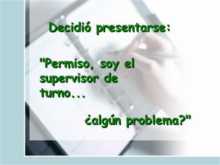 Decidió presentarse: "Permiso, soy el supervisor de turno...   ¿algún problema?"   