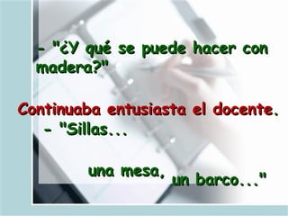 - "¿Y qué se puede hacer con madera?"   Continuaba entusiasta el docente .   - "Sillas...  una mesa,  un barco..." 