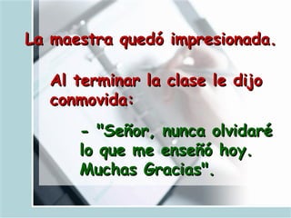 La maestra quedó impresionada.   Al terminar la clase le dijo conmovida:   - "Señor, nunca olvidaré lo que me enseñó hoy. Muchas Gracias".   
