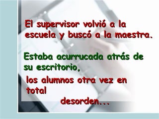 El supervisor volvió a la escuela y buscó a la maestra.   Estaba acurrucada atrás de su escritorio,   los alumnos otra vez en total  desorden...   