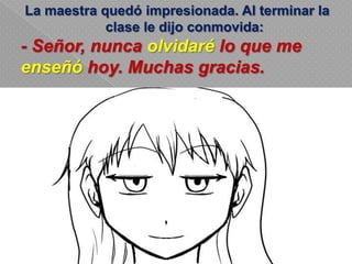La maestra quedó impresionada. Al terminar la
clase le dijo conmovida:
- Señor, nunca olvidaré lo que me
enseñó hoy. Muchas gracias.
 