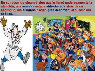 En su recorrido observó algo que le llamó poderosamente la
atención, una maestra estaba atrincherada atrás de su
escritorio, los alumnos hacían gran desorden; el cuadro era
caótico.
 