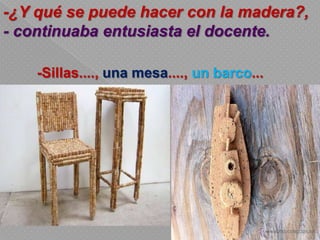 -Sillas...., una mesa...., un barco...
-¿Y qué se puede hacer con la madera?,
- continuaba entusiasta el docente.
 