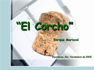 “El Corcho”
       Enrique Mariscal




      Zacatecas, Zac. Noviembre de 2005
 