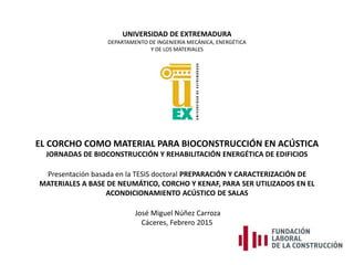 UNIVERSIDAD DE EXTREMADURA
DEPARTAMENTO DE INGENIERÍA MECÁNICA, ENERGÉTICA
Y DE LOS MATERIALES
EL CORCHO COMO MATERIAL PARA BIOCONSTRUCCIÓN EN ACÚSTICA
JORNADAS DE BIOCONSTRUCCIÓN Y REHABILITACIÓN ENERGÉTICA DE EDIFICIOS
Presentación basada en la TESIS doctoral PREPARACIÓN Y CARACTERIZACIÓN DE
MATERIALES A BASE DE NEUMÁTICO, CORCHO Y KENAF, PARA SER UTILIZADOS EN EL
ACONDICIONAMIENTO ACÚSTICO DE SALAS
José Miguel Núñez Carroza
Cáceres, Febrero 2015
 