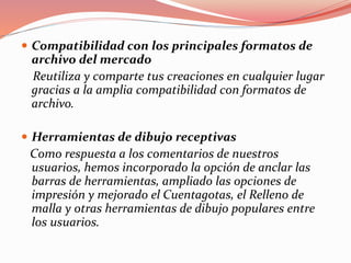  Compatibilidad con los principales formatos de
archivo del mercado
Reutiliza y comparte tus creaciones en cualquier lugar
gracias a la amplia compatibilidad con formatos de
archivo.
 Herramientas de dibujo receptivas
Como respuesta a los comentarios de nuestros
usuarios, hemos incorporado la opción de anclar las
barras de herramientas, ampliado las opciones de
impresión y mejorado el Cuentagotas, el Relleno de
malla y otras herramientas de dibujo populares entre
los usuarios.
 