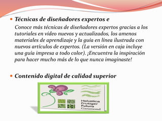  Técnicas de diseñadores expertos e
Conoce más técnicas de diseñadores expertos gracias a los
tutoriales en vídeo nuevos y actualizados, los amenos
materiales de aprendizaje y la guía en línea ilustrada con
nuevos artículos de expertos. (La versión en caja incluye
una guía impresa a todo color). ¡Encuentra la inspiración
para hacer mucho más de lo que nunca imaginaste!
 Contenido digital de calidad superior
 