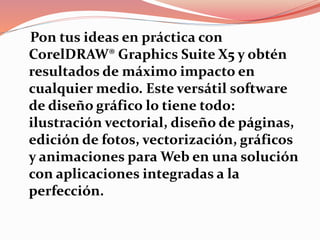 Pon tus ideas en práctica con
CorelDRAW® Graphics Suite X5 y obtén
resultados de máximo impacto en
cualquier medio. Este versátil software
de diseño gráfico lo tiene todo:
ilustración vectorial, diseño de páginas,
edición de fotos, vectorización, gráficos
y animaciones para Web en una solución
con aplicaciones integradas a la
perfección.
 
