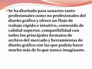  Se ha diseñado para usuarios tanto
profesionales como no profesionales del
diseño gráfico y ofrece un flujo de
trabajo rápido e intuitivo, contenido de
calidad superior, compatibilidad con
todos los principales formatos de
archivo del mercado y herramientas de
diseño gráfico con las que podrás hacer
mucho más de lo que nunca imaginaste.
 