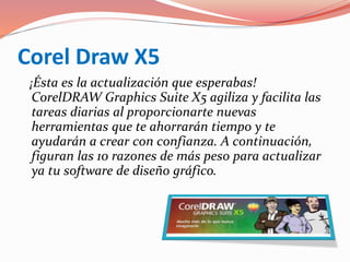 Corel Draw X5
¡Ésta es la actualización que esperabas!
CorelDRAW Graphics Suite X5 agiliza y facilita las
tareas diarias al proporcionarte nuevas
herramientas que te ahorrarán tiempo y te
ayudarán a crear con confianza. A continuación,
figuran las 10 razones de más peso para actualizar
ya tu software de diseño gráfico.
 
