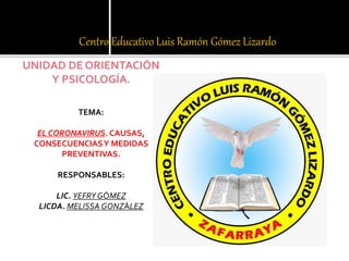 Centro Educativo Luis Ramón Gómez Lizardo
UNIDAD DE ORIENTACIÓN
Y PSICOLOGÍA.
TEMA:
EL CORONAVIRUS. CAUSAS,
CONSECUENCIASY MEDIDAS
PREVENTIVAS.
RESPONSABLES:
LIC. YEFRY GÓMEZ
LICDA. MELISSA GONZÁLEZ
 