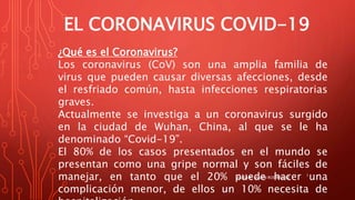 EL CORONAVIRUS COVID-19
¿Qué es el Coronavirus?
Los coronavirus (CoV) son una amplia familia de
virus que pueden causar diversas afecciones, desde
el resfriado común, hasta infecciones respiratorias
graves.
Actualmente se investiga a un coronavirus surgido
en la ciudad de Wuhan, China, al que se le ha
denominado “Covid-19”.
El 80% de los casos presentados en el mundo se
presentan como una gripe normal y son fáciles de
manejar, en tanto que el 20% puede hacer una
complicación menor, de ellos un 10% necesita de
MARÍA R. MARÍN RODRÍGUEZ
1
 