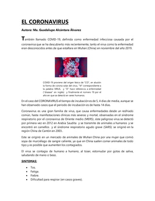 EL CORONAVIRUS
Autora: Ma. Guadalupe Alcántara Álvarez
También llamado COVID-19, definida como enfermedad infecciosa causada por el
coronavirus que se ha descubierto más recientemente, tanto el virus como la enfermedad
eran desconocidos antes de que estallara en Wuhan (China) en noviembre del año 2019.
COVID-19 proviene del origen léxico de “CO”, en alusión
la forma de corona solar del virus, “VI” correspondiente a
la palabra VIRUS, y “D” hace referencia a enfermedad
(“disease” en inglés) y finalmente el número 19 por el
año en que se detectó en seres humanos.
En el caso del CORONAVIRUS el tiempo de incubación es de 5, 4 días de media, aunque se
han observado casos que el periodo de incubación es de hasta 14 días.
Coronavirus es una gran familia de virus, que causa enfermedades desde un resfriado
común, hasta manifestaciones clínicas más severas y mortal, observadas en el síndrome
respiratorio por el coronavirus de Oriente medio (MERS), éste peligroso virus se detectó
por primera vez en 2012 en Arabia Saudita y se transmite de animales a humanos y se
encontró en camellos y el síndrome respiratorio agudo grave (SARS) se originó en la
región China de Cantón en 2003..
Este se originó en un mercado de animales de Wuhan China por una mujer que comió
sopa de murciélago de sangre caliente, ya que en China suelen comer animales de todo
tipo y es posible que aumenten los contagiados.
El virus se contagia de humano a humano, al toser, estornudar por gotas de saliva,
saludando de mano o beso.
SINTOMAS:
 Tos.
 Fatiga.
 Fiebre.
 Dificultad para respirar (en casos graves).
 