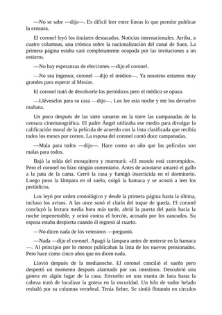 —No se sabe —dijo—. Es difícil leer entre líneas lo que permite publicar
la censura.
El coronel leyó los titulares destacados. Noticias internacionales. Arriba, a
cuatro columnas, una crónica sobre la nacionalización del canal de Suez. La
primera página estaba casi completamente ocupada por las invitaciones a un
entierro.
—No hay esperanzas de elecciones —dijo el coronel.
—No sea ingenuo, coronel —dijo el médico—. Ya nosotros estamos muy
grandes para esperar al Mesías.
El coronel trató de devolverle los periódicos pero el médico se opuso.
—Lléveselos para su casa —dijo—. Los lee esta noche y me los devuelve
mañana.
Un poco después de las siete sonaron en la torre las campanadas de la
censura cinematográfica. El padre Ángel utilizaba ese medio para divulgar la
calificación moral de la película de acuerdo con la lista clasificada que recibía
todos los meses por correo. La esposa del coronel contó doce campanadas.
—Mala para todos —dijo—. Hace como un año que las películas son
malas para todos.
Bajó la tolda del mosquitero y murmuró: «El mundo está corrompido».
Pero el coronel no hizo ningún comentario. Antes de acostarse amarró el gallo
a la pata de la cama. Cerró la casa y fumigó insecticida en el dormitorio.
Luego puso la lámpara en el suelo, colgó la hamaca y se acostó a leer los
periódicos.
Los leyó por orden cronológico y desde la primera página hasta la última,
incluso los avisos. A las once sonó el clarín del toque de queda. El coronel
concluyó la lectura media hora más tarde, abrió la puerta del patio hacia la
noche impenetrable, y orinó contra el horcón, acosado por los zancudos. Su
esposa estaba despierta cuando él regresó al cuarto.
—No dicen nada de los veteranos —preguntó.
—Nada —dijo el coronel. Apagó la lámpara antes de meterse en la hamaca
—. Al principio por lo menos publicaban la lista de los nuevos pensionados.
Pero hace como cinco años que no dicen nada.
Llovió después de la medianoche. El coronel concilió el sueño pero
despertó un momento después alarmado por sus intestinos. Descubrió una
gotera en algún lugar de la casa. Envuelto en una manta de lana hasta la
cabeza trató de localizar la gotera en la oscuridad. Un hilo de sudor helado
resbaló por su columna vertebral. Tenía fiebre. Se sintió flotando en círculos
 
