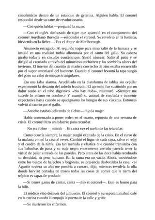 concéntricos dentro de un estanque de gelatina. Alguien habló. El coronel
respondió desde su catre de revolucionario.
—Con quién hablas —preguntó la mujer.
—Con el inglés disfrazado de tigre que apareció en el campamento del
coronel Aureliano Buendía —respondió el coronel. Se revolvió en la hamaca,
hirviendo en la fiebre—. Era el duque de Marlborough.
Amaneció estragado. Al segundo toque para misa saltó de la hamaca y se
instaló en una realidad turbia alborotada por el canto del gallo. Su cabeza
giraba todavía en círculos concéntricos. Sintió náuseas. Salió al patio y se
dirigió al excusado a través del minucioso cuchicheo y los sombríos olores del
invierno. El interior del cuartito de madera con techo de zinc estaba enrarecido
por el vapor amoniacal del bacinete. Cuando el coronel levantó la tapa surgió
del pozo un vaho de moscas triangulares.
Era una falsa alarma. Acuclillado en la plataforma de tablas sin cepillar
experimentó la desazón del anhelo frustrado. El apremio fue sustituido por un
dolor sordo en el tubo digestivo. «No hay duda», murmuró. «Siempre me
sucede lo mismo en octubre.» Y asumió su actitud de confiada e inocente
expectativa hasta cuando se apaciguaron los hongos de sus vísceras. Entonces
volvió al cuarto por el gallo.
—Anoche estabas delirando de fiebre— dijo la mujer.
Había comenzado a poner orden en el cuarto, repuesta de una semana de
crisis. El coronel hizo un esfuerzo para recordar.
—No era fiebre —mintió—. Era otra vez el sueño de las telarañas.
Como ocurría siempre, la mujer surgió excitada de la crisis. En el curso de
la mañana volteó la casa al revés. Cambió el lugar de cada cosa, salvo el reloj
y el cuadro de la ninfa. Era tan menuda y elástica que cuando transitaba con
sus babuchas de pana y su traje negro enteramente cerrado parecía tener la
virtud de pasar a través de las paredes. Pero antes de las doce había recobrado
su densidad, su peso humano. En la cama era un vacío. Ahora, moviéndose
entre los tiestos de helechos y begonias, su presencia desbordaba la casa. «Si
Agustín tuviera su año me pondría a cantar», dijo, mientras revolvía la olla
donde hervían cortadas en trozos todas las cosas de comer que la tierra del
trópico es capaz de producir.
—Si tienes ganas de cantar, canta —dijo el coronel—. Esto es bueno para
la bilis.
El médico vino después del almuerzo. El coronel y su esposa tomaban café
en la cocina cuando él empujó la puerta de la calle y gritó:
—Se murieron los enfermos.
 