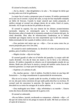 El coronel se levantó a recibirlo.
—Así es, doctor —dijo dirigiéndose a la sala—. Yo siempre he dicho que
su reloj anda con el de los gallinazos.
La mujer fue al cuarto a prepararse para el examen. El médico permaneció
en la sala con el coronel. A pesar del calor, su traje de lino intachable exhalaba
un hálito de frescura. Cuando la mujer anunció que estaba preparada, el
médico entregó al coronel tres pliegos dentro de un sobre. Entró al cuarto,
diciendo: «Es lo que no decían los periódicos de ayer».
El coronel lo suponía. Era una síntesis de los últimos acontecimientos
nacionales impresa en mimeógrafo para la circulación clandestina.
Revelaciones sobre el estado de la resistencia armada en el interior del país. Se
sintió demolido. Diez años de informaciones clandestinas no le habían
enseñado que ninguna noticia era más sorprendente que la del mes entrante.
Había terminado de leer cuando el médico volvió a la sala.
—Esta paciente está mejor que yo —dijo—. Con un asma como ésa yo
estaría preparado para vivir cien años.
El coronel lo miró sombríamente. Le devolvió el sobre sin pronunciar una
palabra, pero el médico lo rechazó.
—Hágala circular —dijo en voz baja.
El coronel guardó el sobre en el bolsillo del pantalón. La mujer salió del
cuarto diciendo: «Un día de éstos me muero y me lo llevo a los infiernos,
doctor». El médico respondió en silencio con el estereotipado esmalte de sus
dientes. Rodó una silla hacia la mesita y extrajo del maletín varios frascos de
muestras gratuitas. La mujer pasó de largo hacia la cocina.
—Espérese y le caliento el café.
—No, muchas gracias —lijó el médico. Escribió la dosis en una hoja del
formulario—. Le niego rotundamente la oportunidad de envenenarme.
Ella rio en la cocina. Cuando acabó de escribir, el médico leyó la fórmula
en voz alta pues tenía conciencia de que nadie podía descifrar su escritura. El
coronel trató de concentrar la atención. De regreso de la cocina la mujer
descubrió en su rostro los estragos de la noche anterior.
—Esta madrugada tuvo fiebre —dijo, refiriéndose a su marido—. Estuvo
como dos horas diciendo disparates de la guerra civil.
El coronel se sobresaltó.
«No era fiebre», insistió, recobrando su compostura. «Además —dijo—, el
día que me sienta mal no me pongo en manos de nadie. Me boto yo mismo en
el cajón de la basura.»
 